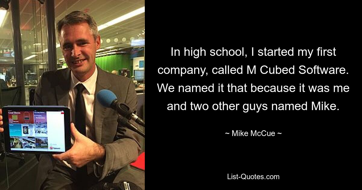 In high school, I started my first company, called M Cubed Software. We named it that because it was me and two other guys named Mike. — © Mike McCue