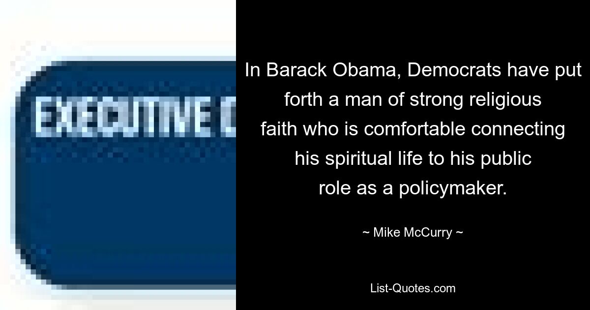 In Barack Obama, Democrats have put forth a man of strong religious faith who is comfortable connecting his spiritual life to his public role as a policymaker. — © Mike McCurry