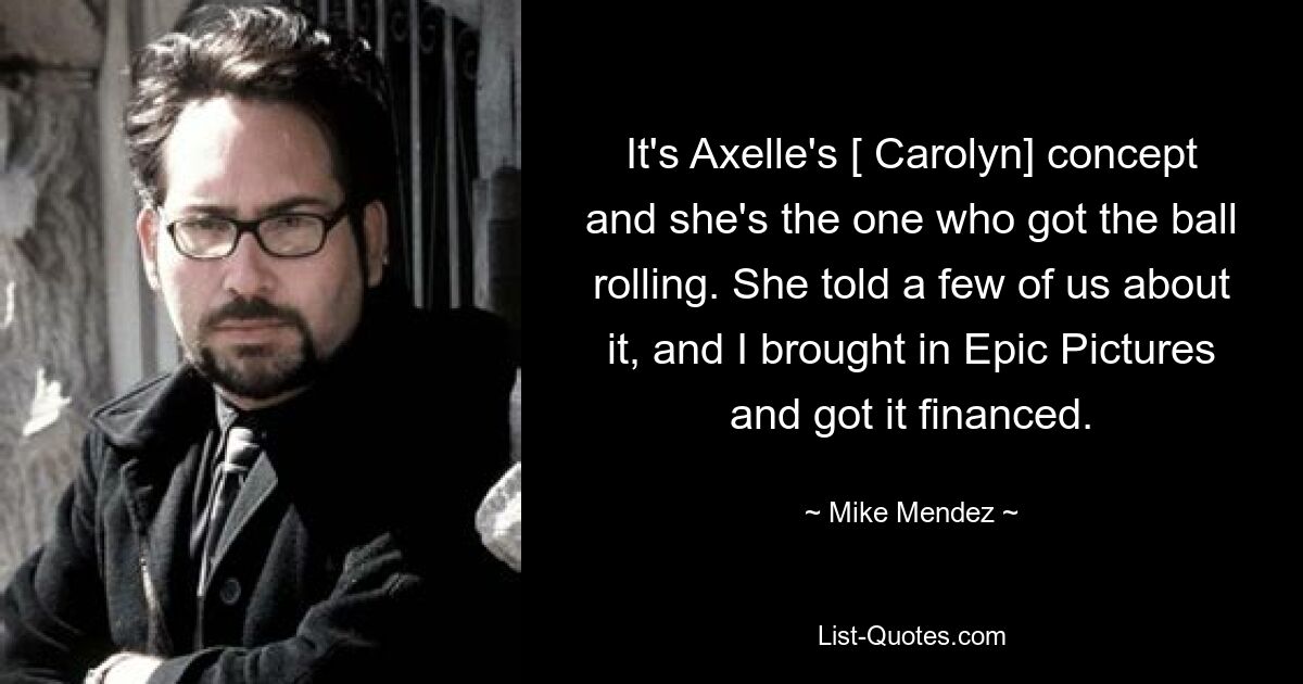 It's Axelle's [ Carolyn] concept and she's the one who got the ball rolling. She told a few of us about it, and I brought in Epic Pictures and got it financed. — © Mike Mendez