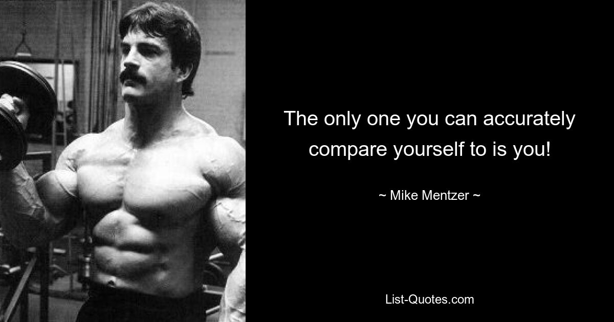 The only one you can accurately compare yourself to is you! — © Mike Mentzer