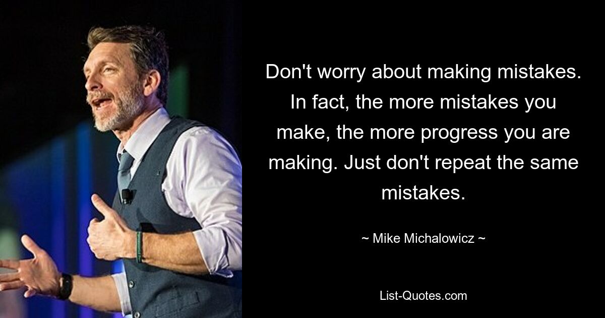 Don't worry about making mistakes. In fact, the more mistakes you make, the more progress you are making. Just don't repeat the same mistakes. — © Mike Michalowicz