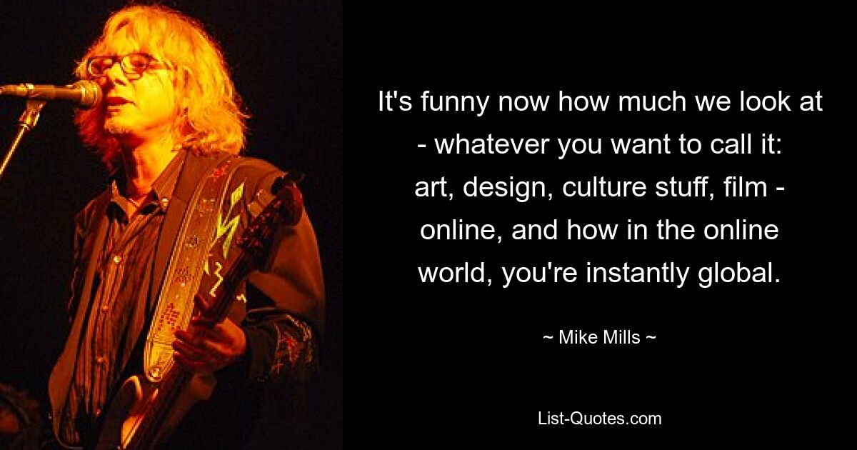 It's funny now how much we look at - whatever you want to call it: art, design, culture stuff, film - online, and how in the online world, you're instantly global. — © Mike Mills