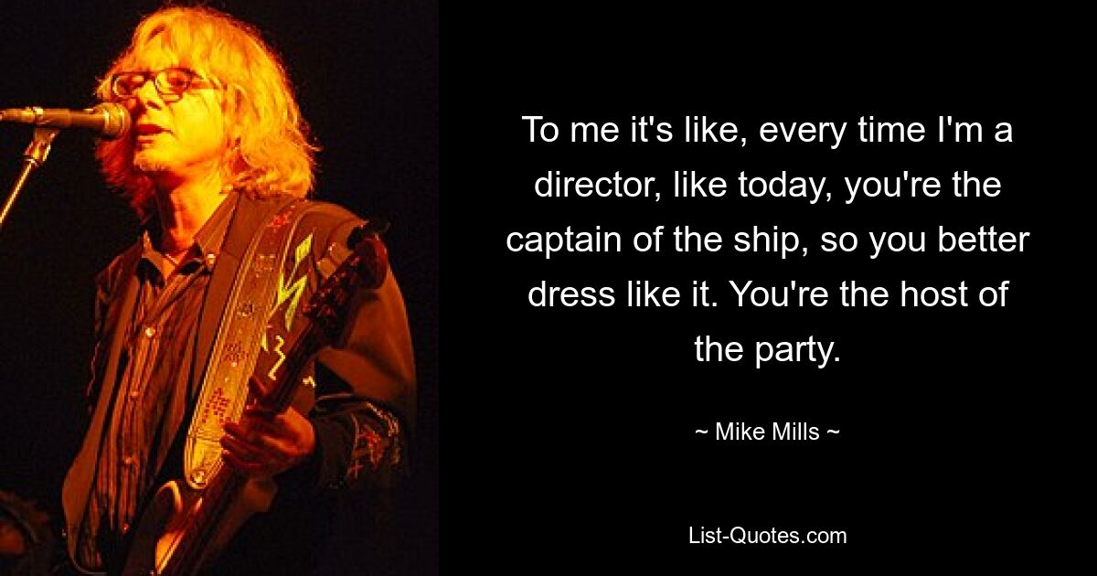 To me it's like, every time I'm a director, like today, you're the captain of the ship, so you better dress like it. You're the host of the party. — © Mike Mills