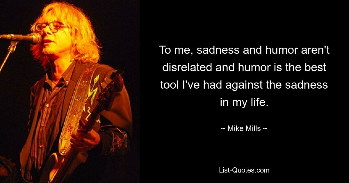 To me, sadness and humor aren't disrelated and humor is the best tool I've had against the sadness in my life. — © Mike Mills