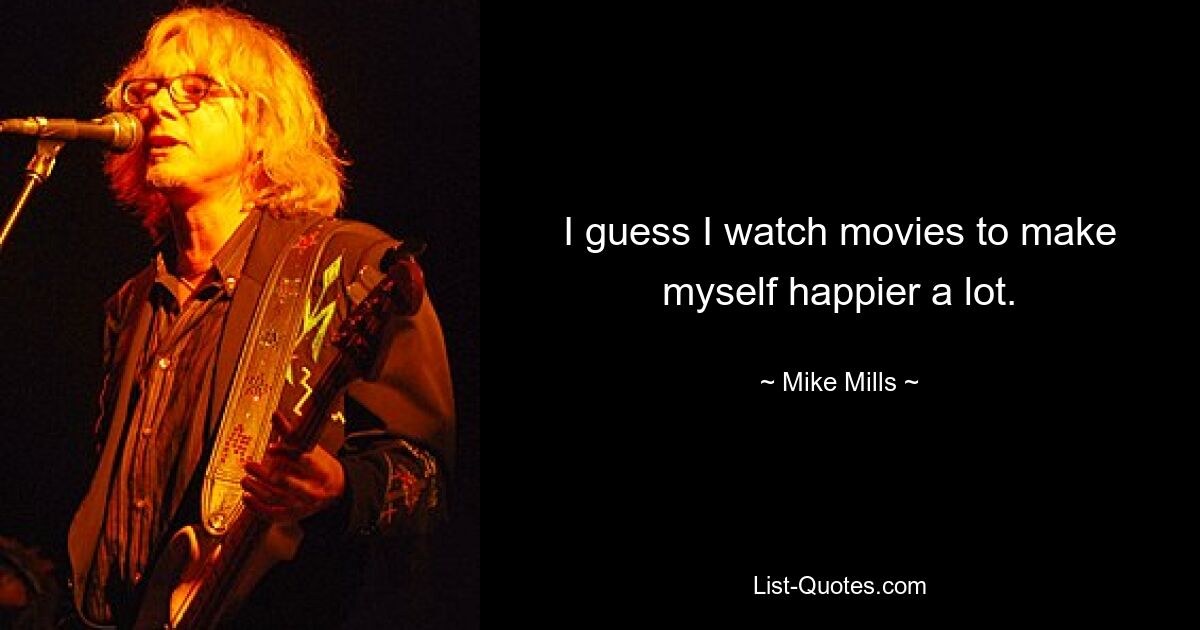 I guess I watch movies to make myself happier a lot. — © Mike Mills