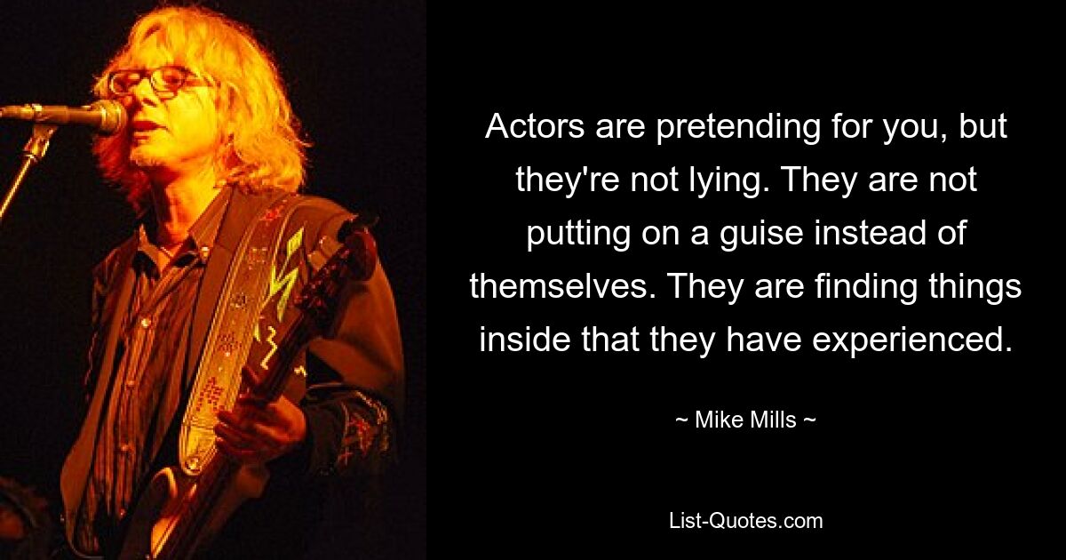 Actors are pretending for you, but they're not lying. They are not putting on a guise instead of themselves. They are finding things inside that they have experienced. — © Mike Mills