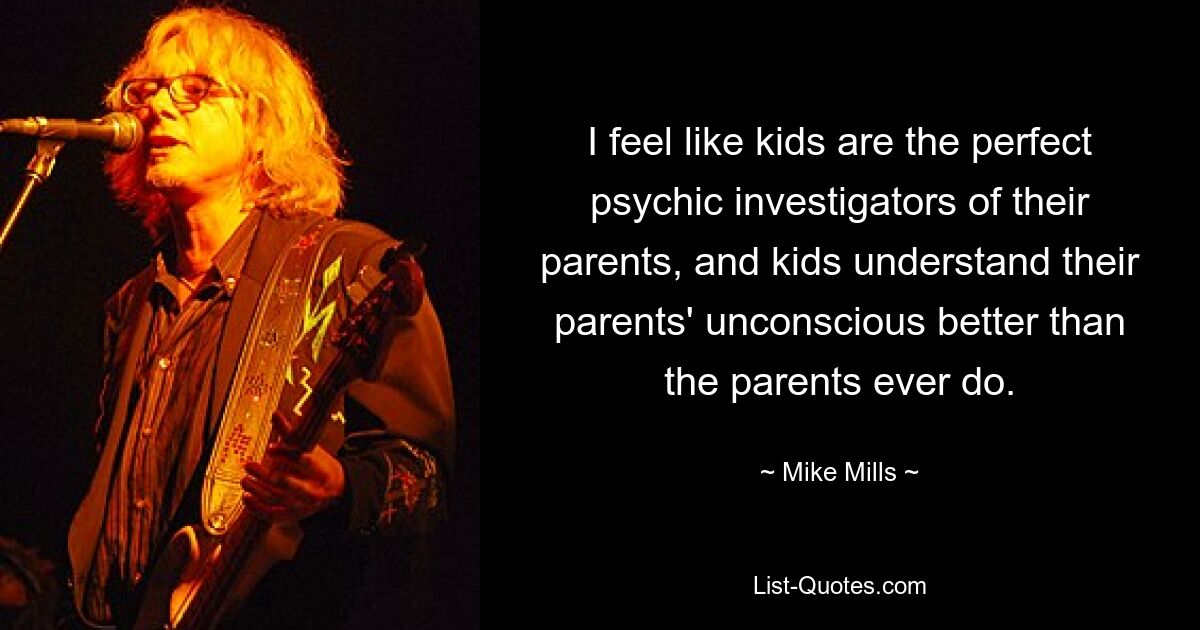 I feel like kids are the perfect psychic investigators of their parents, and kids understand their parents' unconscious better than the parents ever do. — © Mike Mills