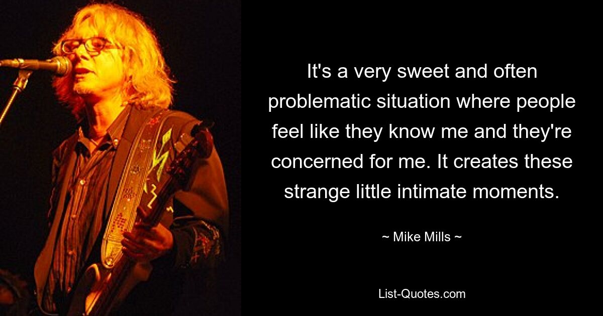 It's a very sweet and often problematic situation where people feel like they know me and they're concerned for me. It creates these strange little intimate moments. — © Mike Mills