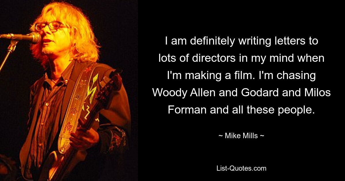 I am definitely writing letters to lots of directors in my mind when I'm making a film. I'm chasing Woody Allen and Godard and Milos Forman and all these people. — © Mike Mills