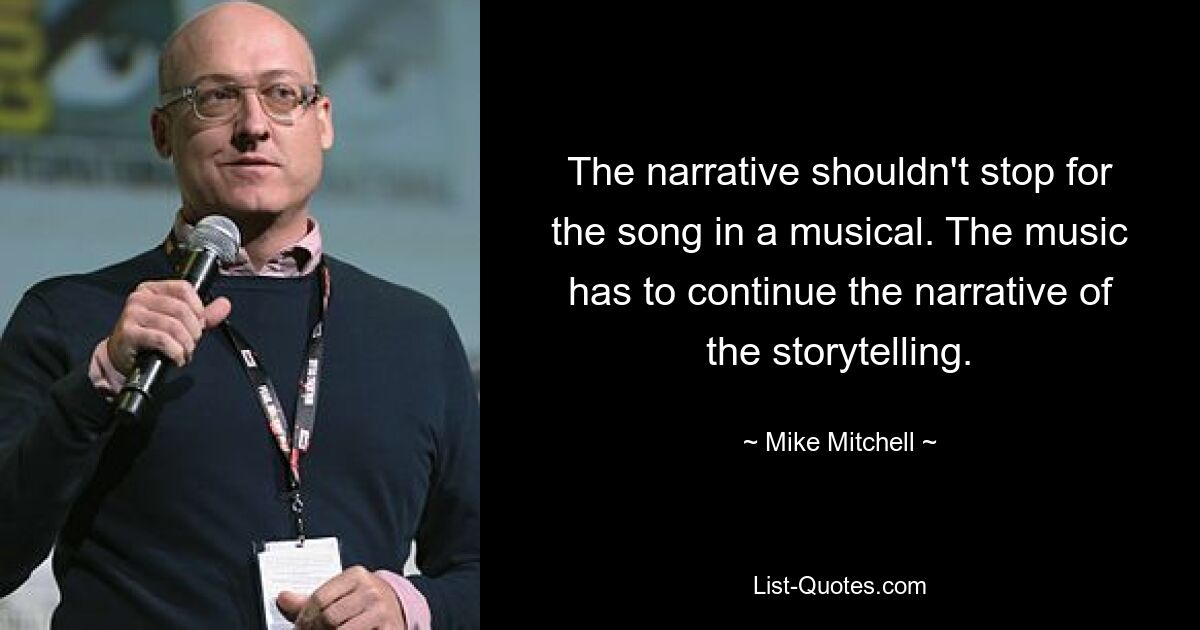 The narrative shouldn't stop for the song in a musical. The music has to continue the narrative of the storytelling. — © Mike Mitchell