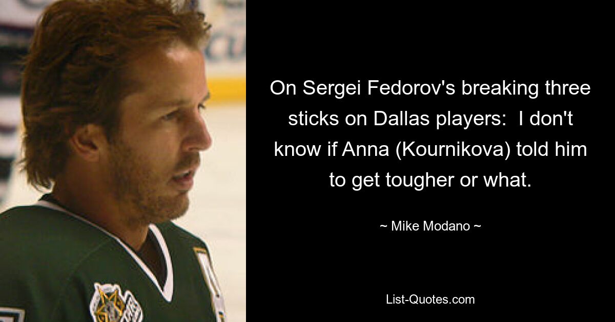 On Sergei Fedorov's breaking three sticks on Dallas players:  I don't know if Anna (Kournikova) told him to get tougher or what. — © Mike Modano