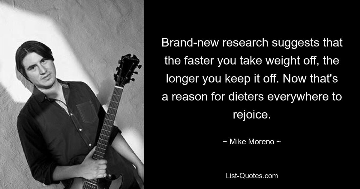 Brand-new research suggests that the faster you take weight off, the longer you keep it off. Now that's a reason for dieters everywhere to rejoice. — © Mike Moreno