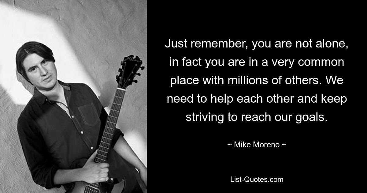 Just remember, you are not alone, in fact you are in a very common place with millions of others. We need to help each other and keep striving to reach our goals. — © Mike Moreno