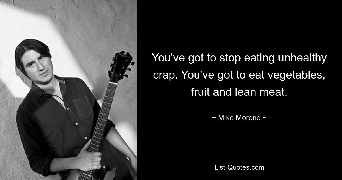 You've got to stop eating unhealthy crap. You've got to eat vegetables, fruit and lean meat. — © Mike Moreno