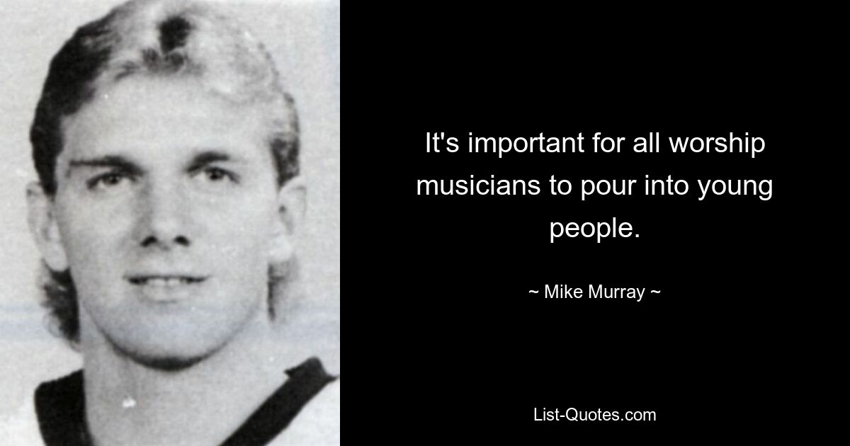 It's important for all worship musicians to pour into young people. — © Mike Murray