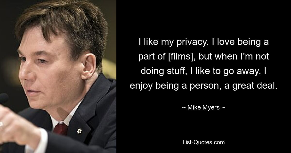 I like my privacy. I love being a part of [films], but when I'm not doing stuff, I like to go away. I enjoy being a person, a great deal. — © Mike Myers