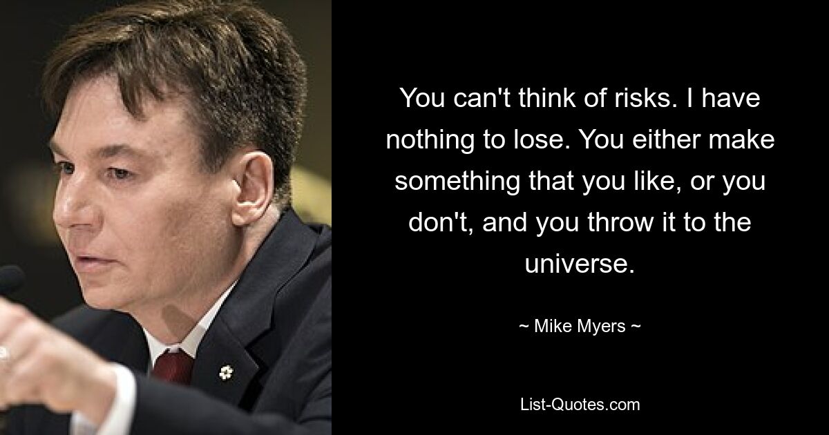 You can't think of risks. I have nothing to lose. You either make something that you like, or you don't, and you throw it to the universe. — © Mike Myers