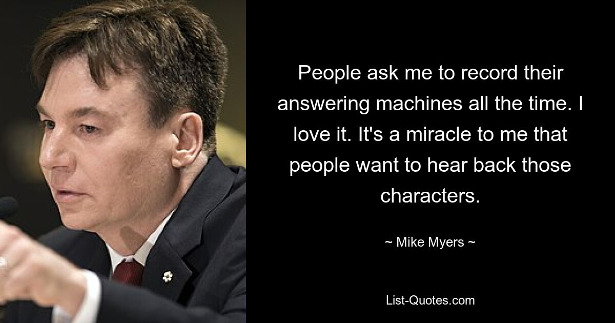 People ask me to record their answering machines all the time. I love it. It's a miracle to me that people want to hear back those characters. — © Mike Myers