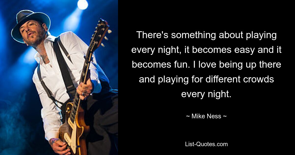 There's something about playing every night, it becomes easy and it becomes fun. I love being up there and playing for different crowds every night. — © Mike Ness