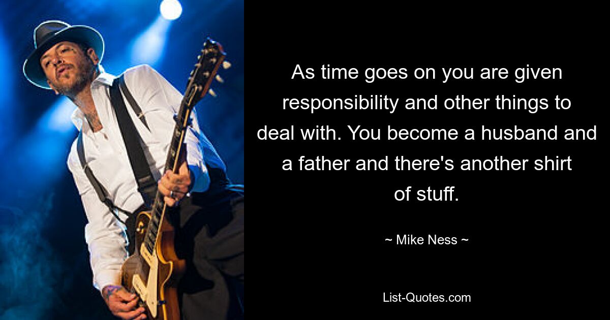 As time goes on you are given responsibility and other things to deal with. You become a husband and a father and there's another shirt of stuff. — © Mike Ness