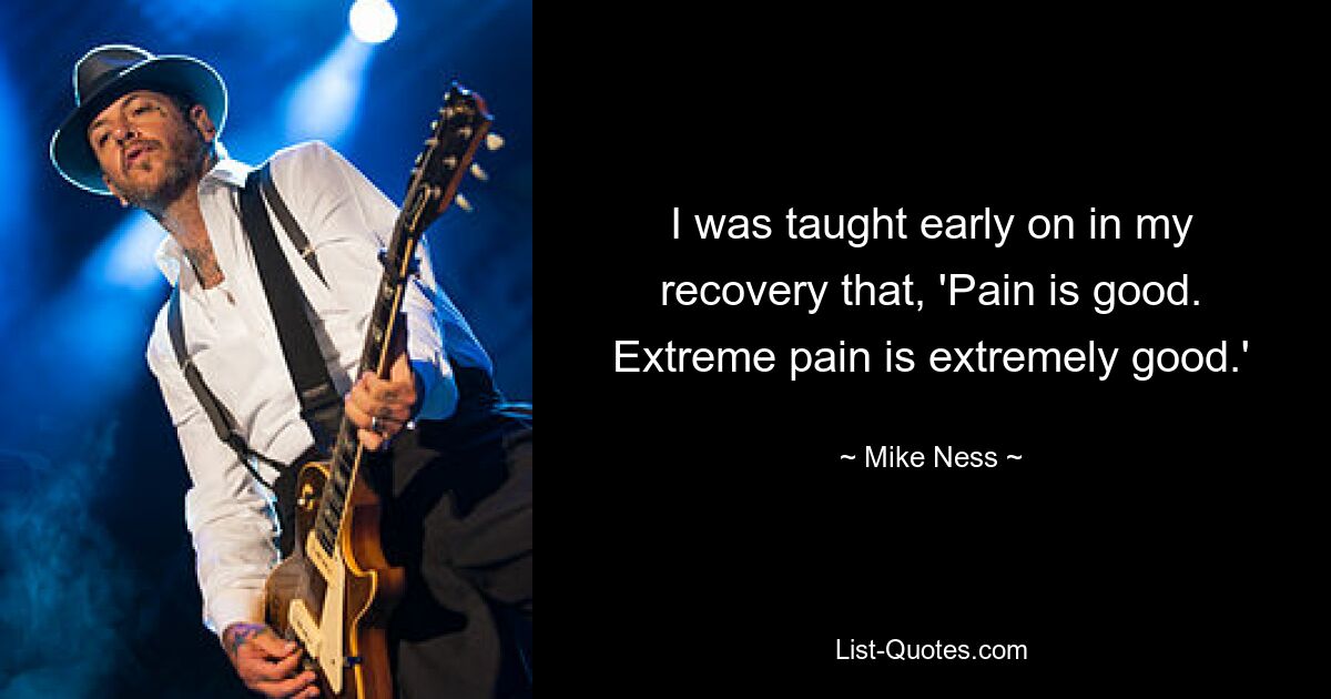 I was taught early on in my recovery that, 'Pain is good. Extreme pain is extremely good.' — © Mike Ness