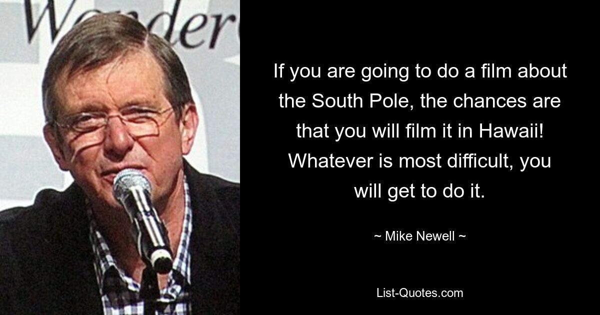 If you are going to do a film about the South Pole, the chances are that you will film it in Hawaii! Whatever is most difficult, you will get to do it. — © Mike Newell