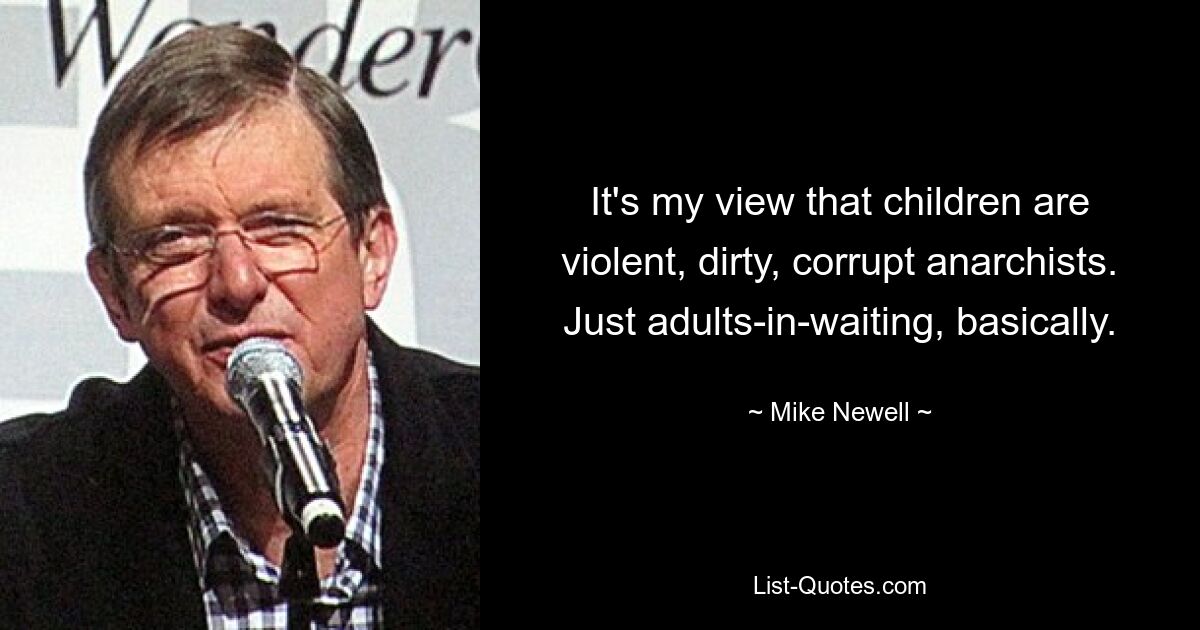 It's my view that children are violent, dirty, corrupt anarchists. Just adults-in-waiting, basically. — © Mike Newell