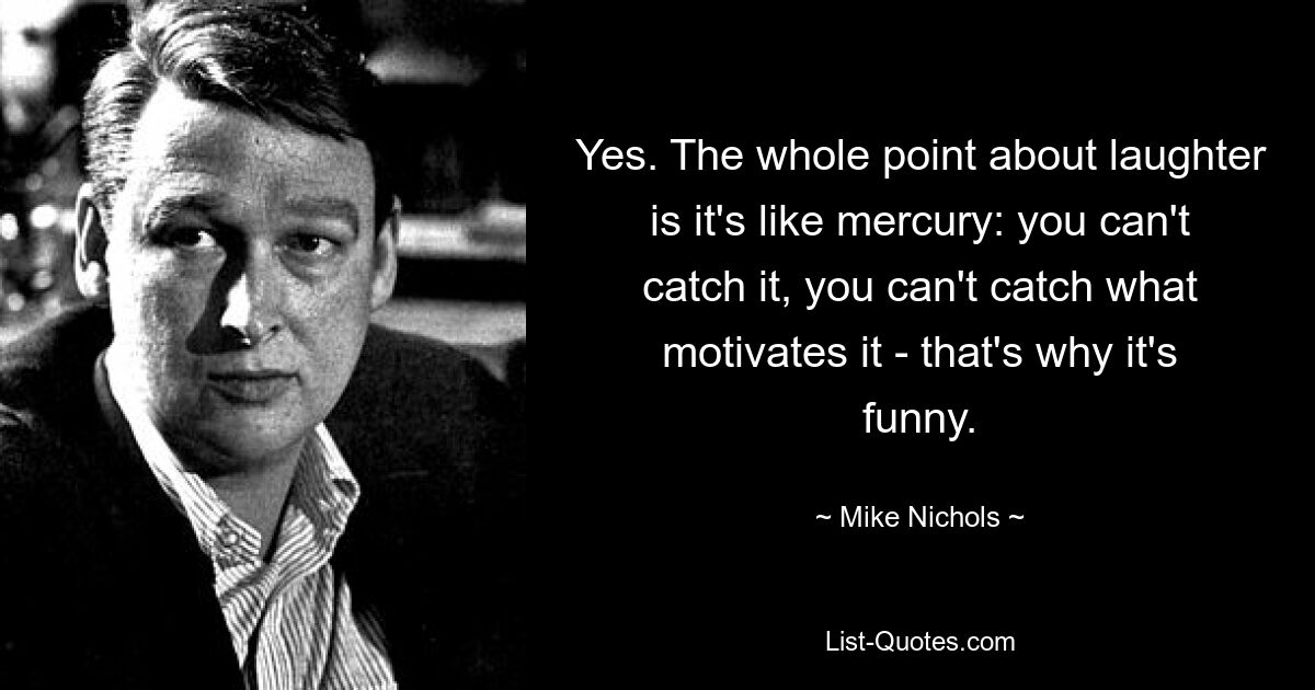 Yes. The whole point about laughter is it's like mercury: you can't catch it, you can't catch what motivates it - that's why it's funny. — © Mike Nichols