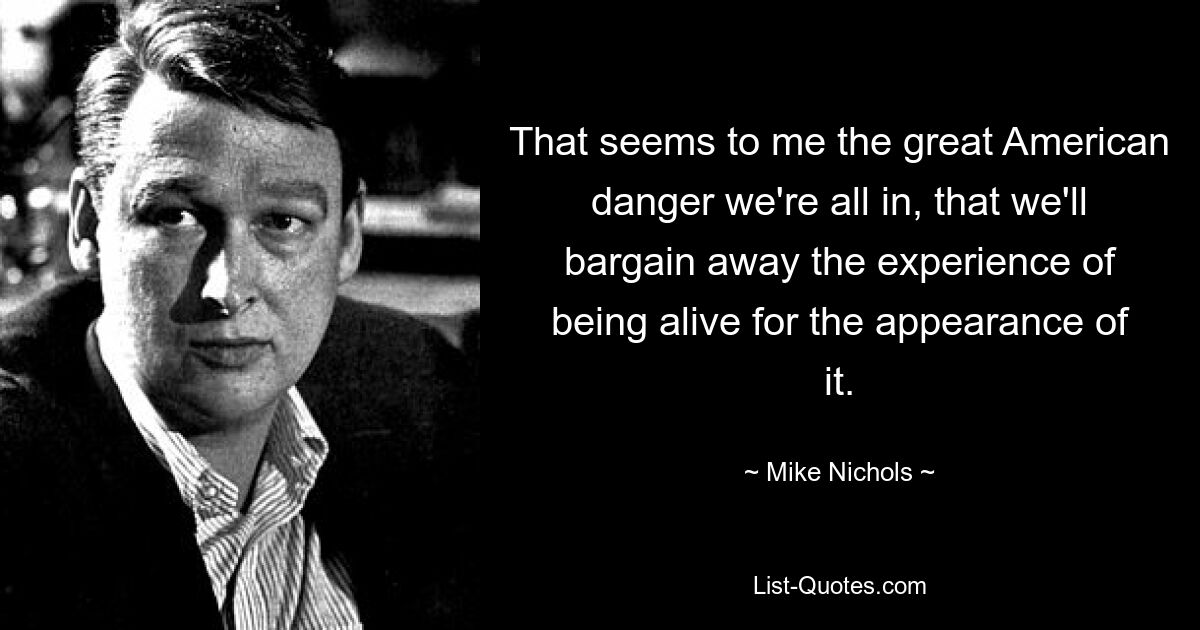 That seems to me the great American danger we're all in, that we'll bargain away the experience of being alive for the appearance of it. — © Mike Nichols