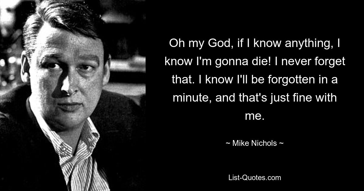 Oh my God, if I know anything, I know I'm gonna die! I never forget that. I know I'll be forgotten in a minute, and that's just fine with me. — © Mike Nichols