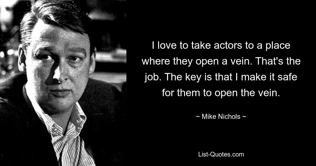 I love to take actors to a place where they open a vein. That's the job. The key is that I make it safe for them to open the vein. — © Mike Nichols