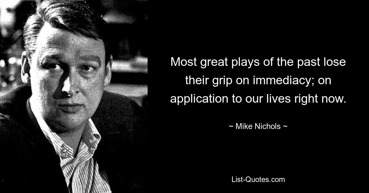 Most great plays of the past lose their grip on immediacy; on application to our lives right now. — © Mike Nichols