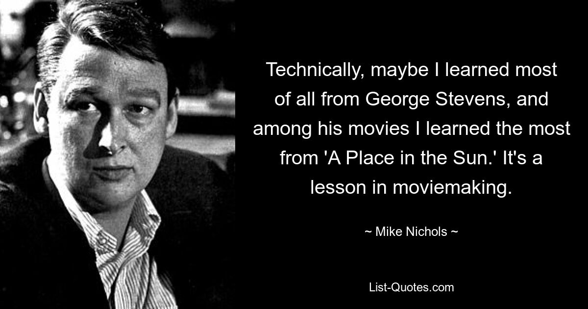 Technically, maybe I learned most of all from George Stevens, and among his movies I learned the most from 'A Place in the Sun.' It's a lesson in moviemaking. — © Mike Nichols