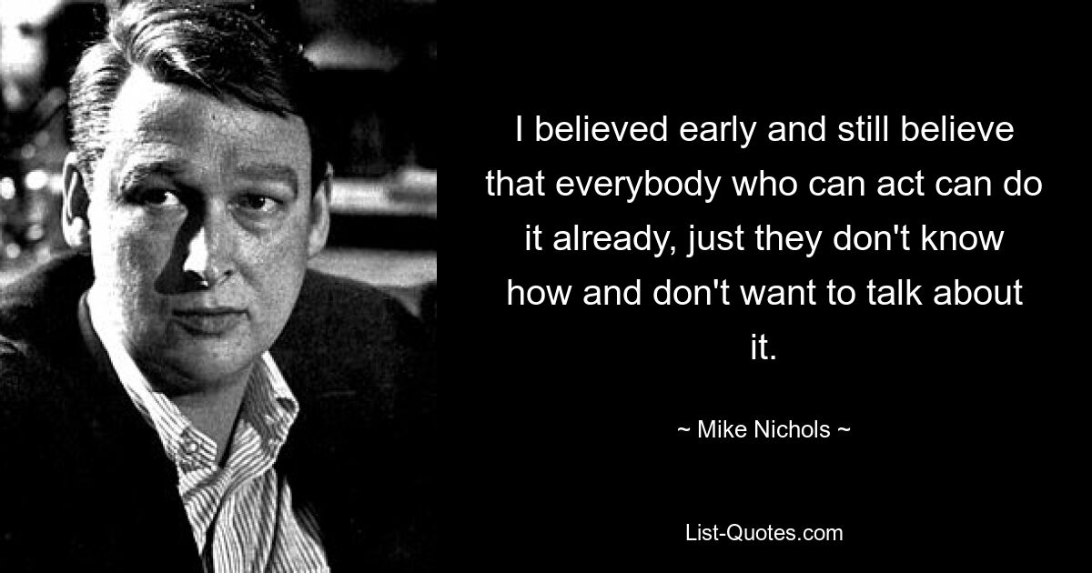 I believed early and still believe that everybody who can act can do it already, just they don't know how and don't want to talk about it. — © Mike Nichols