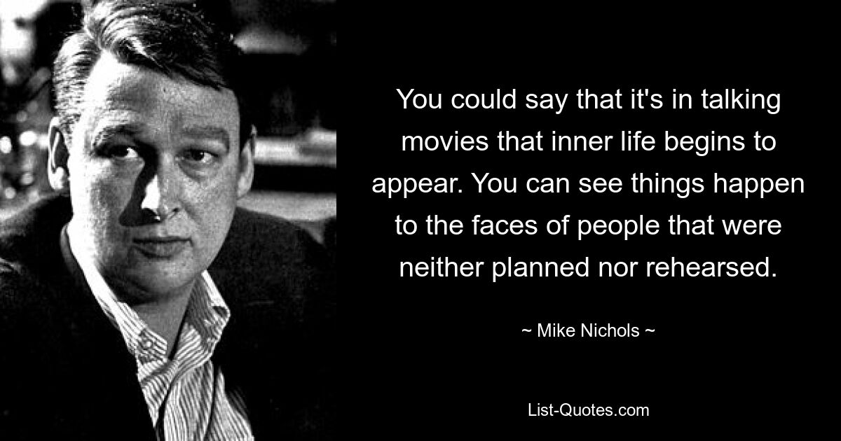 You could say that it's in talking movies that inner life begins to appear. You can see things happen to the faces of people that were neither planned nor rehearsed. — © Mike Nichols