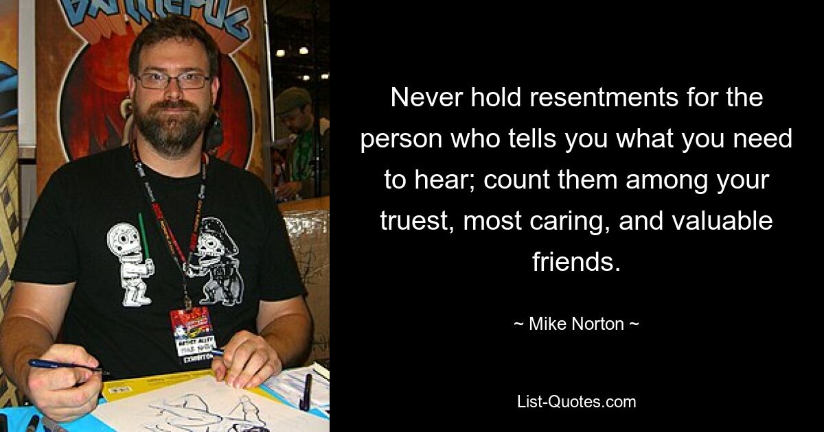 Never hold resentments for the person who tells you what you need to hear; count them among your truest, most caring, and valuable friends. — © Mike Norton