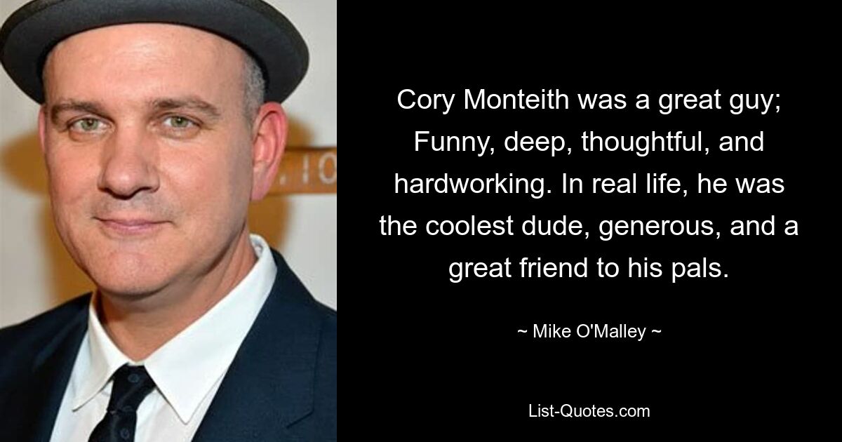 Cory Monteith was a great guy; Funny, deep, thoughtful, and hardworking. In real life, he was the coolest dude, generous, and a great friend to his pals. — © Mike O'Malley