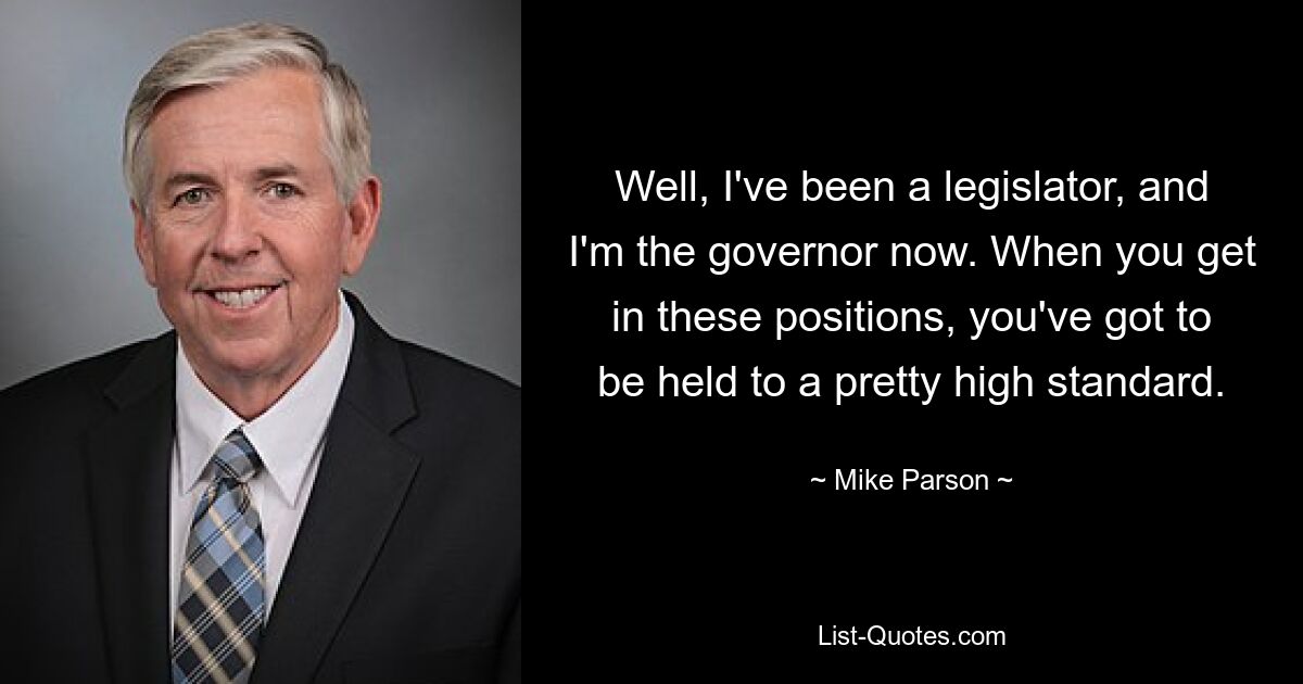 Well, I've been a legislator, and I'm the governor now. When you get in these positions, you've got to be held to a pretty high standard. — © Mike Parson