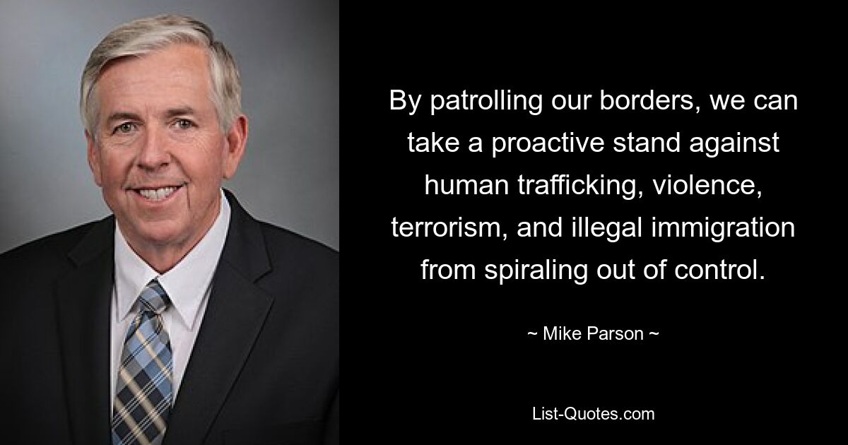 By patrolling our borders, we can take a proactive stand against human trafficking, violence, terrorism, and illegal immigration from spiraling out of control. — © Mike Parson