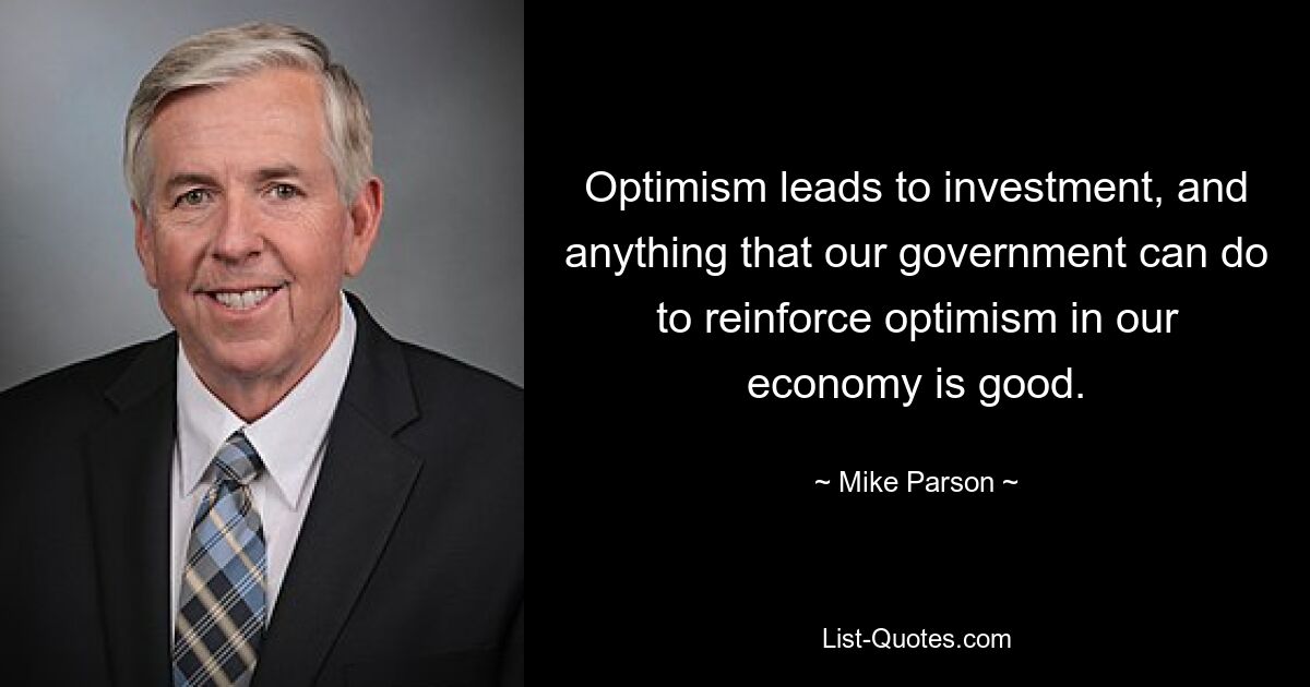 Optimism leads to investment, and anything that our government can do to reinforce optimism in our economy is good. — © Mike Parson