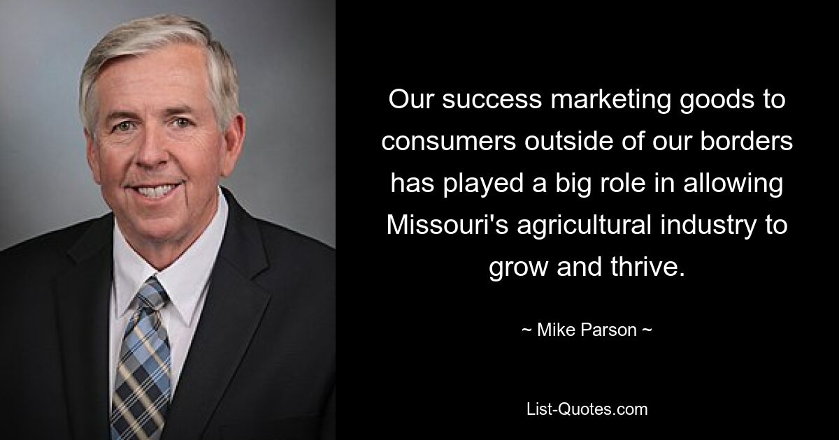 Our success marketing goods to consumers outside of our borders has played a big role in allowing Missouri's agricultural industry to grow and thrive. — © Mike Parson