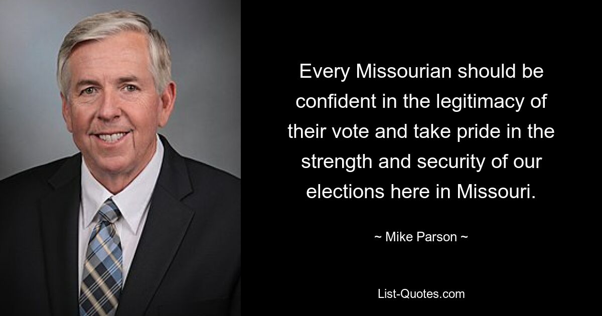 Every Missourian should be confident in the legitimacy of their vote and take pride in the strength and security of our elections here in Missouri. — © Mike Parson