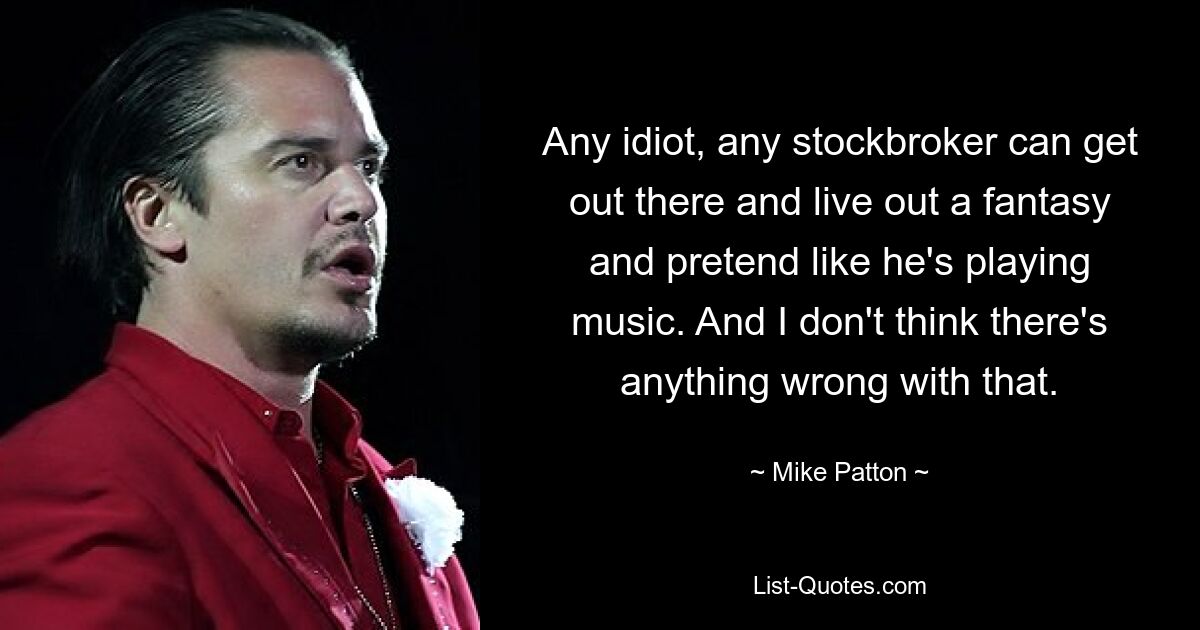 Any idiot, any stockbroker can get out there and live out a fantasy and pretend like he's playing music. And I don't think there's anything wrong with that. — © Mike Patton