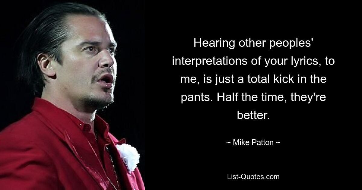 Hearing other peoples' interpretations of your lyrics, to me, is just a total kick in the pants. Half the time, they're better. — © Mike Patton