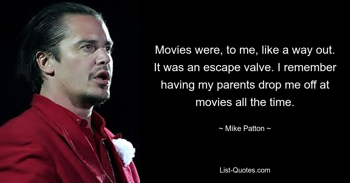 Movies were, to me, like a way out. It was an escape valve. I remember having my parents drop me off at movies all the time. — © Mike Patton