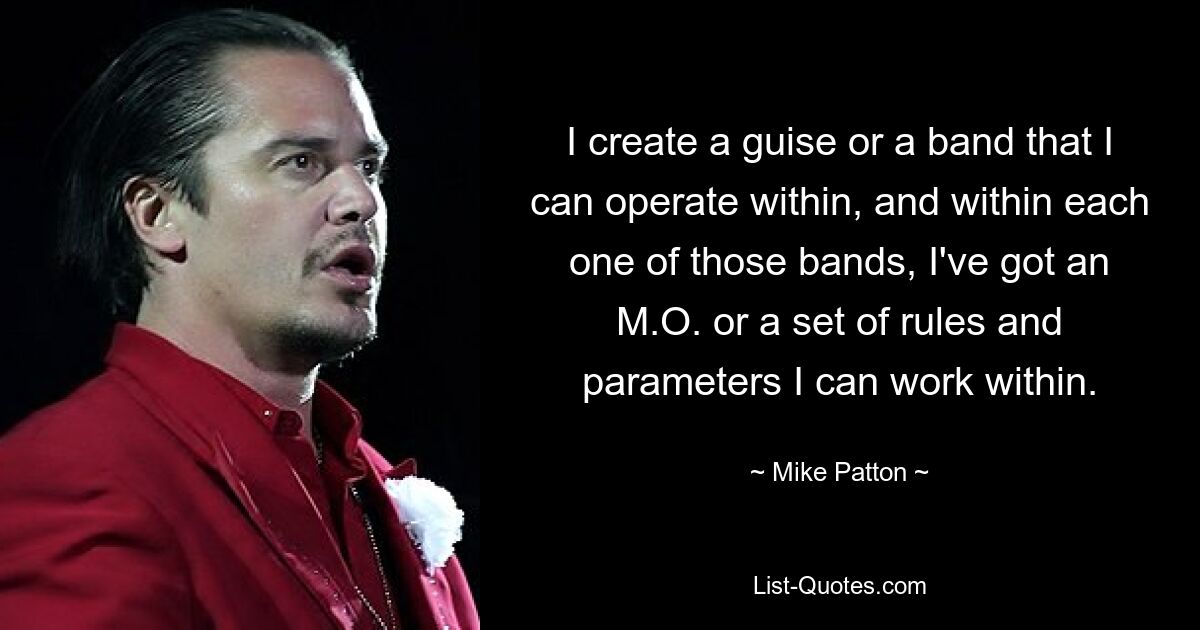 I create a guise or a band that I can operate within, and within each one of those bands, I've got an M.O. or a set of rules and parameters I can work within. — © Mike Patton