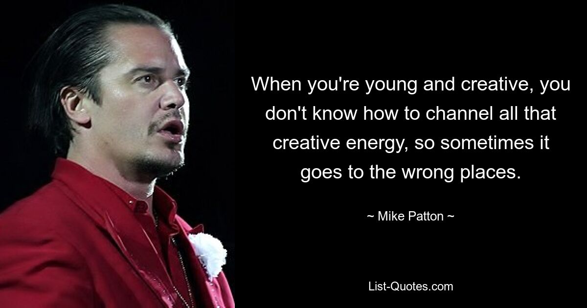 When you're young and creative, you don't know how to channel all that creative energy, so sometimes it goes to the wrong places. — © Mike Patton