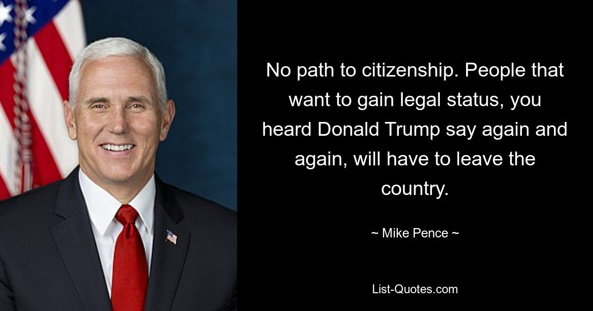 No path to citizenship. People that want to gain legal status, you heard Donald Trump say again and again, will have to leave the country. — © Mike Pence