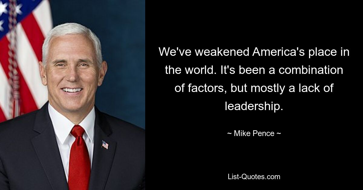 We've weakened America's place in the world. It's been a combination of factors, but mostly a lack of leadership. — © Mike Pence