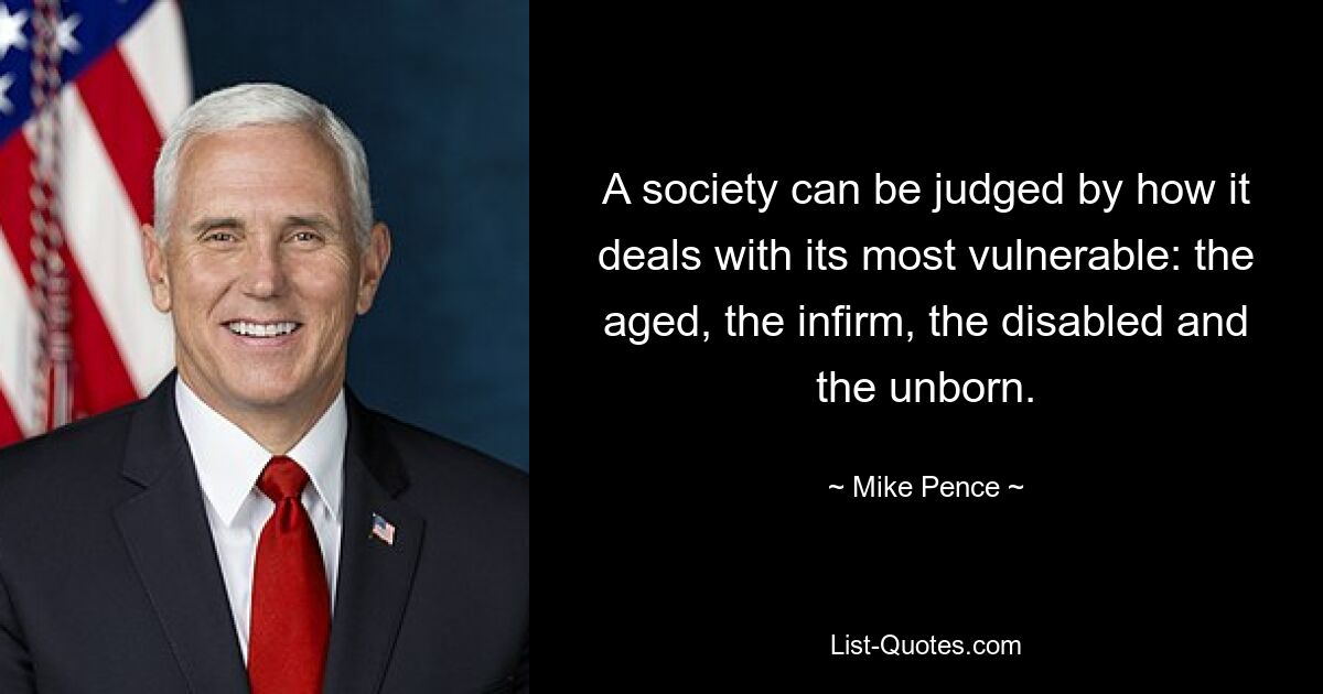 A society can be judged by how it deals with its most vulnerable: the aged, the infirm, the disabled and the unborn. — © Mike Pence